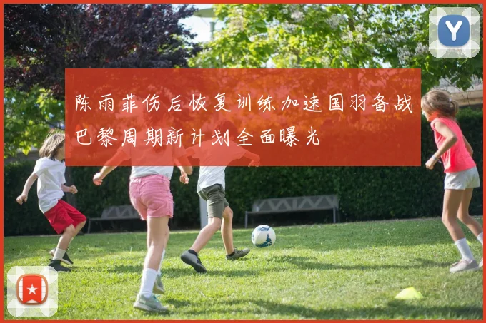 陈雨菲伤后恢复训练加速国羽备战巴黎周期新计划全面曝光