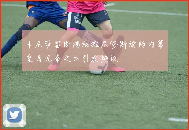 卡尼萨雷斯揭秘维尼修斯续约内幕皇马无奈之举引发热议