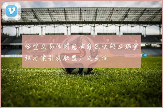哈登交易传闻愈演愈烈快船后场重组方案引发联盟广泛关注